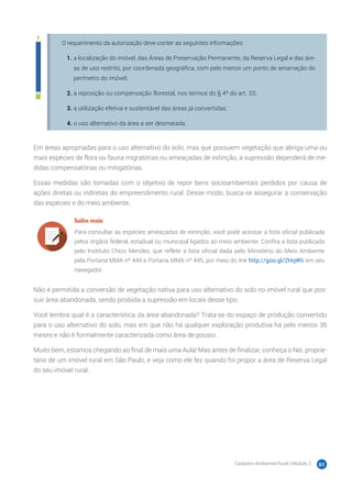 Cadastro Ambiental Rural | Módulo 2 61
O requerimento da autorização deve conter as seguintes informações:
1.	a localização do imóvel, das Áreas de Preservação Permanente, da Reserva Legal e das áre-
as de uso restrito, por coordenada geográfica, com pelo menos um ponto de amarração do
perímetro do imóvel;
2.	a reposição ou compensação florestal, nos termos do § 4º do art. 33;
3.	a utilização efetiva e sustentável das áreas já convertidas;
4.	o uso alternativo da área a ser desmatada.
Em áreas apropriadas para o uso alternativo do solo, mas que possuem vegetação que abriga uma ou
mais espécies de flora ou fauna migratórias ou ameaçadas de extinção, a supressão dependerá de me-
didas compensatórias ou mitigatórias.
Essas medidas são tomadas com o objetivo de repor bens socioambientais perdidos por causa de
ações diretas ou indiretas do empreendimento rural. Desse modo, busca-se assegurar a conservação
das espécies e do meio ambiente.
Saiba mais
Para consultar as espécies ameaçadas de extinção, você pode acessar a lista oficial publicada
pelos órgãos federal, estadual ou municipal ligados ao meio ambiente. Confira a lista publicada
pelo Instituto Chico Mendes, que reflete a lista oficial dada pelo Ministério do Meio Ambiente
pela Portaria MMA nº 444 e Portaria MMA nº 445, por meio do link http://goo.gl/2HqWii em seu
navegador.
Não é permitida a conversão de vegetação nativa para uso alternativo do solo no imóvel rural que pos-
suir área abandonada, sendo proibida a supressão em locais desse tipo.
Você lembra qual é a característica da área abandonada? Trata-se do espaço de produção convertido
para o uso alternativo do solo, mas em que não há qualquer exploração produtiva há pelo menos 36
meses e não é formalmente caracterizada como área de pousio.
Muito bem, estamos chegando ao final de mais uma Aula! Mas antes de finalizar, conheça o Nei, proprie-
tário de um imóvel rural em São Paulo, e veja como ele fez quando foi propor a área de Reserva Legal
do seu imóvel rural.
 