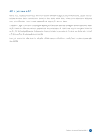 Cadastro Ambiental Rural | Módulo 2 64
Até a próxima aula!
Nesta Aula, você acompanhou a descrição do que é Reserva Legal, suas peculiaridades, usos e possibi-
lidades de haver áreas consolidadas dentro da área de RL. Além disso, vimos o uso alternativo do solo e
suas possibilidades, bem como a supressão de vegetação nessas áreas.
A Reserva Legal é uma área coberta por vegetação nativa que deve ser protegida e mantida com a vege-
tação inalterada. Manter parte da propriedade ou posse como RL, conforme as porcentagens definidas
no Art. 12 do Código Florestal, é obrigação do proprietário ou posseiro. A RL deve ser declarada no CAR
e, feito isso, fica desobrigada a averbação.
A seguir, veremos a relação entre o CAR e o PRA, compreendendo as condições e os prazos para ade-
são. Até lá!
 