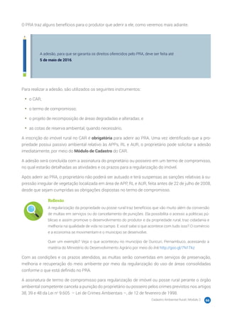 Cadastro Ambiental Rural | Módulo 2 66
O PRA traz alguns benefícios para o produtor que aderir a ele, como veremos mais adiante.
A adesão, para que se garanta os direitos oferecidos pelo PRA, deve ser feita até
5 de maio de 2016.
Para realizar a adesão, são utilizados os seguintes instrumentos:
•	 o CAR;
•	 o termo de compromisso;
•	 o projeto de recomposição de áreas degradadas e alteradas; e
•	 as cotas de reserva ambiental, quando necessário.
A inscrição do imóvel rural no CAR é obrigatória para aderir ao PRA. Uma vez identificado que a pro-
priedade possui passivo ambiental relativo às APPs, RL e AUR, o proprietário pode solicitar a adesão
imediatamente, por meio do Módulo de Cadastro do CAR.
A adesão será concluída com a assinatura do proprietário ou posseiro em um termo de compromisso,
no qual estarão detalhadas as atividades e os prazos para a regularização do imóvel.
Após aderir ao PRA, o proprietário não poderá ser autuado e terá suspensas as sanções relativas à su-
pressão irregular de vegetação localizada em área de APP, RL e AUR, feita antes de 22 de julho de 2008,
desde que sejam cumpridas as obrigações dispostas no termo de compromisso.
Reflexão
A regularização da propriedade ou posse rural traz benefícios que vão muito além da conversão
de multas em serviços ou do cancelamento de punições. Ela possibilita o acesso a políticas pú-
blicas e assim promove o desenvolvimento do produtor e da propriedade rural, traz cidadania e
melhoria na qualidade de vida no campo. E você sabe o que acontece com tudo isso? O comércio
e a economia se movimentam e o município se desenvolve.
Quer um exemplo? Veja o que aconteceu no município de Ouricuri, Pernambuco, acessando a
matéria do Ministério do Desenvolvimento Agrário por meio do link http://goo.gl/7N1Tkz
Com as condições e os prazos atendidos, as multas serão convertidas em serviços de preservação,
melhoria e recuperação do meio ambiente por meio da regularização do uso de áreas consolidadas
conforme o que está definido no PRA.
A assinatura de termo de compromisso para regularização de imóvel ou posse rural perante o órgão
ambiental competente cancela a punição do proprietário ou posseiro pelos crimes previstos nos artigos
38, 39 e 48 da Lei no
9.605 – Lei de Crimes Ambientais –, de 12 de fevereiro de 1998.
 