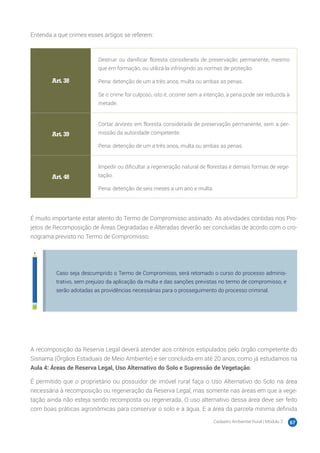 Cadastro Ambiental Rural | Módulo 2 67
Entenda a que crimes esses artigos se referem:
Art. 38
Destruir ou danificar floresta considerada de preservação permanente, mesmo
que em formação, ou utilizá-la infringindo as normas de proteção.
Pena: detenção de um a três anos, multa ou ambas as penas.
Se o crime for culposo, isto é, ocorrer sem a intenção, a pena pode ser reduzida à
metade.
Art. 39
Cortar árvores em floresta considerada de preservação permanente, sem a per-
missão da autoridade competente.
Pena: detenção de um a três anos, multa ou ambas as penas.
Art. 48
Impedir ou dificultar a regeneração natural de florestas e demais formas de vege-
tação.
Pena: detenção de seis meses a um ano e multa.
É muito importante estar atento do Termo de Compromisso assinado. As atividades contidas nos Pro-
jetos de Recomposição de Áreas Degradadas e Alteradas deverão ser concluídas de acordo com o cro-
nograma previsto no Termo de Compromisso.
Caso seja descumprido o Termo de Compromisso, será retomado o curso do processo adminis-
trativo, sem prejuízo da aplicação da multa e das sanções previstas no termo de compromisso, e
serão adotadas as providências necessárias para o prosseguimento do processo criminal.
A recomposição da Reserva Legal deverá atender aos critérios estipulados pelo órgão competente do
Sisnama (Órgãos Estaduais de Meio Ambiente) e ser concluída em até 20 anos, como já estudamos na
Aula 4: Áreas de Reserva Legal, Uso Alternativo do Solo e Supressão de Vegetação.
É permitido que o proprietário ou possuidor de imóvel rural faça o Uso Alternativo do Solo na área
necessária à recomposição ou regeneração da Reserva Legal, mas somente nas áreas em que a vege-
tação ainda não esteja sendo recomposta ou regenerada. O uso alternativo dessa área deve ser feito
com boas práticas agronômicas para conservar o solo e a água. E a área da parcela mínima definida
 