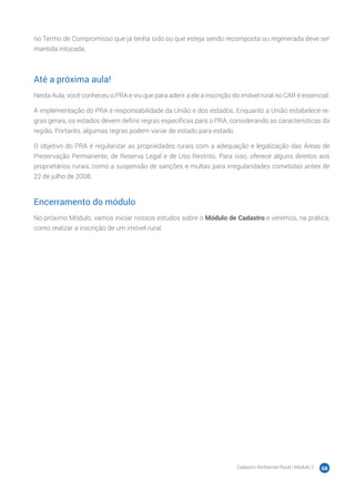 Cadastro Ambiental Rural | Módulo 2 68
no Termo de Compromisso que já tenha sido ou que esteja sendo recomposta ou regenerada deve ser
mantida intocada.
Até a próxima aula!
Nesta Aula, você conheceu o PRA e viu que para aderir a ele a inscrição do imóvel rural no CAR é essencial.
A implementação do PRA é responsabilidade da União e dos estados. Enquanto a União estabelece re-
gras gerais, os estados devem definir regras específicas para o PRA, considerando as características da
região. Portanto, algumas regras podem variar de estado para estado.
O objetivo do PRA é regularizar as propriedades rurais com a adequação e legalização das Áreas de
Preservação Permanente, de Reserva Legal e de Uso Restrito. Para isso, oferece alguns direitos aos
proprietários rurais, como a suspensão de sanções e multas para irregularidades cometidas antes de
22 de julho de 2008.
Encerramento do módulo
No próximo Módulo, vamos iniciar nossos estudos sobre o Módulo de Cadastro e veremos, na prática,
como realizar a inscrição de um imóvel rural.
 