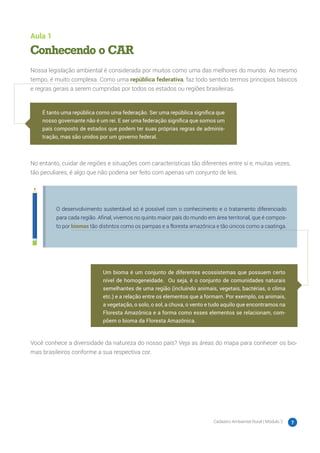 Cadastro Ambiental Rural | Módulo 2 7
Aula 1
Conhecendo o CAR
Nossa legislação ambiental é considerada por muitos como uma das melhores do mundo. Ao mesmo
tempo, é muito complexa. Como uma república federativa, faz todo sentido termos princípios básicos
e regras gerais a serem cumpridas por todos os estados ou regiões brasileiras.
No entanto, cuidar de regiões e situações com características tão diferentes entre si e, muitas vezes,
tão peculiares, é algo que não poderia ser feito com apenas um conjunto de leis.
O desenvolvimento sustentável só é possível com o conhecimento e o tratamento diferenciado
para cada região. Afinal, vivemos no quinto maior país do mundo em área territorial, que é compos-
to por biomas tão distintos como os pampas e a floresta amazônica e tão únicos como a caatinga.
Você conhece a diversidade da natureza do nosso país? Veja as áreas do mapa para conhecer os bio-
mas brasileiros conforme a sua respectiva cor.
É tanto uma república como uma federação. Ser uma república significa que
nosso governante não é um rei. E ser uma federação significa que somos um
país composto de estados que podem ter suas próprias regras de adminis-
tração, mas são unidos por um governo federal.
Um bioma é um conjunto de diferentes ecossistemas que possuem certo
nível de homogeneidade. Ou seja, é o conjunto de comunidades naturais
semelhantes de uma região (incluindo animais, vegetais, bactérias, o clima
etc.) e a relação entre os elementos que a formam. Por exemplo, os animais,
a vegetação, o solo, o sol, a chuva, o vento e tudo aquilo que encontramos na
Floresta Amazônica e a forma como esses elementos se relacionam, com-
põem o bioma da Floresta Amazônica.
 