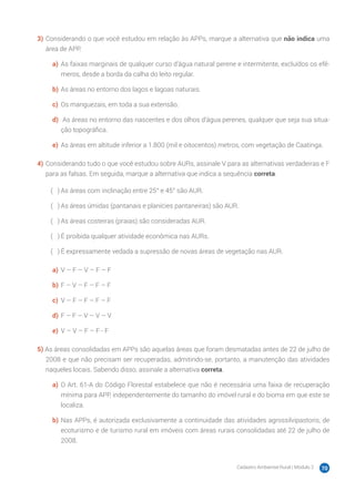 Cadastro Ambiental Rural | Módulo 2 70
3)	Considerando o que você estudou em relação às APPs, marque a alternativa que não indica uma
área de APP.
a)	 As faixas marginais de qualquer curso d’água natural perene e intermitente, excluídos os efê-
meros, desde a borda da calha do leito regular.
b)	As áreas no entorno dos lagos e lagoas naturais.
c)	 Os manguezais, em toda a sua extensão.
d)	 As áreas no entorno das nascentes e dos olhos d’água perenes, qualquer que seja sua situa-
ção topográfica.
e)	 As áreas em altitude inferior a 1.800 (mil e oitocentos) metros, com vegetação de Caatinga.
4)	Considerando tudo o que você estudou sobre AURs, assinale V para as alternativas verdadeiras e F
para as falsas. Em seguida, marque a alternativa que indica a sequência correta.
( 　 )	As áreas com inclinação entre 25° e 45° são AUR.
( 　 )	As áreas úmidas (pantanais e planícies pantaneiras) são AUR.
( 　 )	As áreas costeiras (praias) são consideradas AUR.
( 　 )	É proibida qualquer atividade econômica nas AURs.
( 　 )	É expressamente vedada a supressão de novas áreas de vegetação nas AUR.
a)	 V – F – V – F – F
b)	F – V – F – F – F
c)	 V – F – F – F – F
d)	F – F – V – V – V
e)	 V – V – F – F - F
5) As áreas consolidadas em APPs são aquelas áreas que foram desmatadas antes de 22 de julho de
2008 e que não precisam ser recuperadas, admitindo-se, portanto, a manutenção das atividades
naqueles locais. Sabendo disso, assinale a alternativa correta.
a)	 O Art. 61-A do Código Florestal estabelece que não é necessária uma faixa de recuperação
mínima para APP, independentemente do tamanho do imóvel rural e do bioma em que este se
localiza.
b)	Nas APPs, é autorizada exclusivamente a continuidade das atividades agrossilvipastoris, de
ecoturismo e de turismo rural em imóveis com áreas rurais consolidadas até 22 de julho de
2008.
 