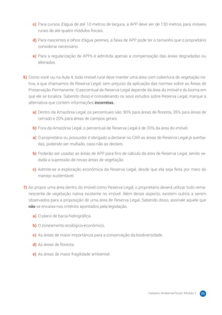 Cadastro Ambiental Rural | Módulo 2 71
c)	 Para cursos d’água de até 10 metros de largura, a APP deve ser de 130 metros para imóveis
rurais de até quatro módulos fiscais.
d)	Para nascentes e olhos d’água perenes, a faixa de APP pode ter o tamanho que o proprietário
considerar necessário.
e)	 Para a regularização de APPs é admitida apenas a compensação das áreas degradadas ou
alteradas.
6)	Como você viu na Aula 4, todo imóvel rural deve manter uma área com cobertura de vegetação na-
tiva, a que chamamos de Reserva Legal, sem prejuízo da aplicação das normas sobre as Áreas de
Preservação Permanente. O percentual de Reserva Legal depende da área do imóvel e do bioma em
que ele se localiza. Sabendo disso e considerando os seus estudos sobre Reserva Legal, marque a
alternativa que contém informações incorretas.
a)	 Dentro da Amazônia Legal, os percentuais são: 80% para áreas de floresta, 35% para áreas de
cerrado e 20% para áreas de campos gerais.
b)	Fora da Amazônia Legal, o percentual de Reserva Legal é de 20% da área do imóvel.
a)	 O proprietário ou possuidor é obrigado a declarar no CAR as áreas de Reserva Legal já averba-
das, podendo ser multado, caso não as declare.
b)	Poderão ser usadas as áreas de APP para fins de cálculo da área de Reserva Legal, sendo ve-
dada a supressão de novas áreas de vegetação.
c)	 Admite-se a exploração econômica da Reserva Legal, desde que ela seja feita por meio do
manejo sustentável.
7)	Ao propor uma área dentro do imóvel como Reserva Legal, o proprietário deverá utilizar todo rema-
nescente de vegetação nativa existente no imóvel. Além desse aspecto, existem outros a serem
observados para a proposição de uma área de Reserva Legal. Sabendo disso, assinale aquele que
não se encaixa nos critérios apontados pela legislação.
a)	 O plano de bacia hidrográfica.
b)	O zoneamento ecológico-econômico.
c)	 As áreas de maior importância para a conservação da biodiversidade.
d)	As áreas de floresta.
e)	 As áreas de maior fragilidade ambiental.
 