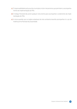 Cadastro Ambiental Rural | Módulo 2 73
c)	 É responsabilidade exclusiva dos municípios incluir mecanismos que permitam o acompanha-
mento da implementação do PRA.
d)	O Código Florestal não prevê qualquer instrumento para acompanhar o andamento da imple-
mentação do PRA.
e)	 A única questão que os órgãos estaduais de meio ambiente deverão acompanhar é o uso de
matéria-prima florestal da propriedade.
 