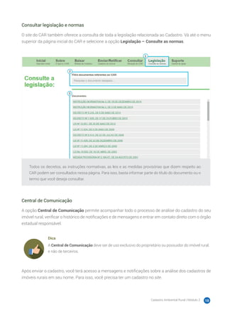 Cadastro Ambiental Rural | Módulo 2 10
Consultar legislação e normas
O site do CAR também oferece a consulta de toda a legislação relacionada ao Cadastro. Vá até o menu
superior da página inicial do CAR e selecione a opção Legislação – Consulte as normas.
Todos os decretos, as instruções normativas, as leis e as medidas provisórias que dizem respeito ao
CAR podem ser consultados nessa página. Para isso, basta informar parte do título do documento ou o
termo que você deseja consultar.
Central de Comunicação
A opção Central de Comunicação permite acompanhar todo o processo de análise do cadastro do seu
imóvel rural, verificar o histórico de notificações e de mensagens e entrar em contato direto com o órgão
estadual responsável.
Dica
A Central de Comunicação deve ser de uso exclusivo do proprietário ou possuidor do imóvel rural,
e não de terceiros.
Após enviar o cadastro, você terá acesso a mensagens e notificações sobre a análise dos cadastros de
imóveis rurais em seu nome. Para isso, você precisa ter um cadastro no site.
 