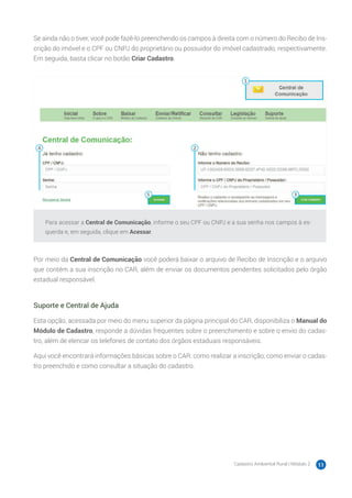 Cadastro Ambiental Rural | Módulo 2 11
Se ainda não o tiver, você pode fazê-lo preenchendo os campos à direita com o número do Recibo de Ins-
crição do imóvel e o CPF ou CNPJ do proprietário ou possuidor do imóvel cadastrado, respectivamente.
Em seguida, basta clicar no botão Criar Cadastro.
Para acessar a Central de Comunicação, informe o seu CPF ou CNPJ e a sua senha nos campos à es-
querda e, em seguida, clique em Acessar.
Por meio da Central de Comunicação você poderá baixar o arquivo de Recibo de Inscrição e o arquivo
que contém a sua inscrição no CAR, além de enviar os documentos pendentes solicitados pelo órgão
estadual responsável.
Suporte e Central de Ajuda
Esta opção, acessada por meio do menu superior da página principal do CAR, disponibiliza o Manual do
Módulo de Cadastro, responde a dúvidas frequentes sobre o preenchimento e sobre o envio do cadas-
tro, além de elencar os telefones de contato dos órgãos estaduais responsáveis.
Aqui você encontrará informações básicas sobre o CAR: como realizar a inscrição, como enviar o cadas-
tro preenchido e como consultar a situação do cadastro.
 