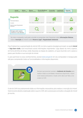 Cadastro Ambiental Rural | Módulo 2 12
No menu à esquerda, você pode consultar as perguntas mais frequentes sobre Informações Básicas,
sobre a Inscrição do imóvel e sobre Reserva Legal e Regularidade Ambiental.
Para finalizarmos a apresentação do site do CAR, no menu superior da página principal, na opção Inicial
– Seja bem-vindo, você encontrará outras informações importantes. Logo abaixo do menu superior,
em forma de linha do tempo, estão dispostas as etapas do cadastro, um guia resumido com o passo a
passo para facilitar a sua inscrição do imóvel.
E, para aprimorar os seus conhecimentos, acesse www.car.gov.br em seu computador e navegue pelo
site para compreender todas as funcionalidades e informações disponíveis.
Sempre que possível, acesse o Ambiente de Estudos para
realizar todas as atividades interativas disponíveis. Assim
você estará praticando o modo como deve ser feita a ins-
crição no CAR.
O site do CAR traz praticamente todas as informações necessárias para realizar a inscrição do imóvel.
Você encontra desde a explicação sobre o que é o CAR, até o acesso para consultar a situação do imóvel
já inscrito.
 