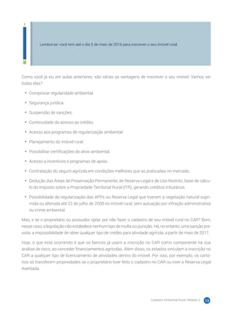 Cadastro Ambiental Rural | Módulo 2 13
Lembre-se: você tem até o dia 5 de maio de 2016 para inscrever o seu imóvel rural.
Como você já viu em aulas anteriores, são várias as vantagens de inscrever o seu imóvel. Vamos ver
todas elas?
•	 Comprovar regularidade ambiental.
•	 Segurança jurídica.
•	 Suspensão de sanções.
•	 Continuidade do acesso ao crédito.
•	 Acesso aos programas de regularização ambiental.
•	 Planejamento do imóvel rural.
•	 Possibilitar certificações do ativo ambiental.
•	 Acesso a incentivos e programas de apoio.
•	 Contratação do seguro agrícola em condições melhores que as praticadas no mercado.
•	 Dedução das Áreas de Preservação Permanente, de Reserva Legal e de Uso Restrito, base de cálcu-
lo do Imposto sobre a Propriedade Territorial Rural (ITR), gerando créditos tributários.
•	 Possibilidade de regularização das APPs ou Reserva Legal que tiveram a vegetação natural supri-
mida ou alterada até 22 de julho de 2008 no imóvel rural, sem autuação por infração administrativa
ou crime ambiental.
Mas, e se o proprietário ou possuidor optar por não fazer o cadastro de seu imóvel rural no CAR? Bom,
nesse caso, a legislação não estabelece nenhum tipo de multa ou punição. Há, no entanto, uma sanção pre-
vista: a impossibilidade de obter qualquer tipo de crédito para atividade agrícola, a partir de maio de 2017.
Hoje, o que está ocorrendo é que os bancos já usam a inscrição no CAR como componente na sua
análise de risco, ao conceder financiamentos agrícolas. Além disso, os estados vinculam a inscrição no
CAR a qualquer tipo de licenciamento de atividades dentro do imóvel. Por isso, por exemplo, os cartó-
rios só transferem propriedades se o proprietário tiver feito o cadastro no CAR ou tiver a Reserva Legal
Averbada.
 