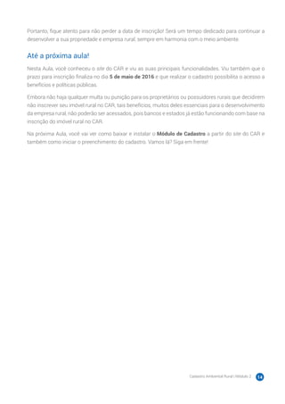 Cadastro Ambiental Rural | Módulo 2 14
Portanto, fique atento para não perder a data de inscrição! Será um tempo dedicado para continuar a
desenvolver a sua propriedade e empresa rural, sempre em harmonia com o meio ambiente.
Até a próxima aula!
Nesta Aula, você conheceu o site do CAR e viu as suas principais funcionalidades. Viu também que o
prazo para inscrição finaliza no dia 5 de maio de 2016 e que realizar o cadastro possibilita o acesso a
benefícios e políticas públicas.
Embora não haja qualquer multa ou punição para os proprietários ou possuidores rurais que decidirem
não inscrever seu imóvel rural no CAR, tais benefícios, muitos deles essenciais para o desenvolvimento
da empresa rural, não poderão ser acessados, pois bancos e estados já estão funcionando com base na
inscrição do imóvel rural no CAR.
Na próxima Aula, você vai ver como baixar e instalar o Módulo de Cadastro a partir do site do CAR e
também como iniciar o preenchimento do cadastro. Vamos lá? Siga em frente!
 