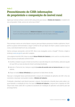Cadastro Ambiental Rural | Módulo 2 15
Aula 2
Preenchimento do CAR: informações
do proprietário e composição do imóvel rural
Agora que você já conhece o site do CAR, está pronto para baixar o Módulo de Cadastro e instalá-lo em
seu computador. Então, vamos ver como isso é feito?
Como vimos na Aula anterior, o Módulo de Cadastro está disponível no site www.car.gov.br ou, se
houver um sistema próprio utilizado pelo estado, nos sites dos órgãos estaduais.
Para começar, vamos ver como baixar o arquivo, para que depois possamos instalar o aplicativo. Acom-
panhe os passos demonstrados a seguir! Lembre-se de que depois de fazer o passo a passo aqui no
curso, você deverá fazê-lo em seu computador.
Vamos começar acessando o site do CAR. Abra o seu navegador, como o Google™ Chrome, e digite o
endereço www.car.gov.br para abrir a página.
Já na página inicial do CAR, clique na opção Baixar Módulo de Cadastro, como você viu na Aula anterior.
Siga os passos já explicados anteriormente:
1.	Escolha o estado no qual o imóvel se encontra e caso ele esteja em uma fronteira, selecione aquele
em que 50% ou mais da área do imóvel rural esteja localizada.
2.	Após ler o Termo de Uso, marque a opção Li e estou de acordo com os termos de uso para seguir
adiante.
3.	Clique no botão Baixar (Windows) que aparecerá no lado direito da tela.
Veja que o navegador baixa automaticamente o arquivo de instalação do aplicativo do CAR. Uma vez
concluído o download, você poderá instalar o Módulo de Cadastro.
Finalizado o download, você deverá executar o arquivo. Normalmente, clicando duas vezes sobre o ar-
quivo baixado, a instalação já inicia. No caso do Módulo de Cadastro, o arquivo tem o logotipo do CAR.
Clique duas vezes sobre ele e a janela do assistente de instalação do aplicativo será aberta para dar
prosseguimento.
 