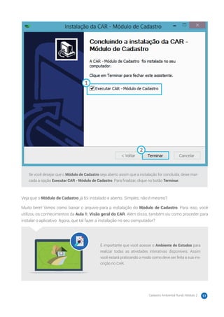 Cadastro Ambiental Rural | Módulo 2 17
Se você desejar que o Módulo de Cadastro seja aberto assim que a instalação for concluída, deixe mar-
cada a opção Executar CAR - Módulo de Cadastro. Para finalizar, clique no botão Terminar.
Veja que o Módulo de Cadastro já foi instalado e aberto. Simples, não é mesmo?
Muito bem! Vimos como baixar o arquivo para a instalação do Módulo de Cadastro. Para isso, você
utilizou os conhecimentos da Aula 1: Visão geral do CAR. Além disso, também viu como proceder para
instalar o aplicativo. Agora, que tal fazer a instalação no seu computador?
É importante que você acesse o Ambiente de Estudos para
realizar todas as atividades interativas disponíveis. Assim
você estará praticando o modo como deve ser feita a sua ins-
crição no CAR.
 
