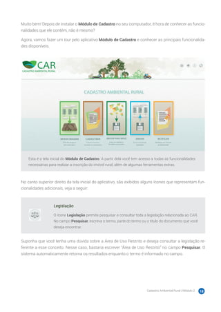 Cadastro Ambiental Rural | Módulo 2 18
Muito bem! Depois de instalar o Módulo de Cadastro no seu computador, é hora de conhecer as funcio-
nalidades que ele contém, não é mesmo?
Agora, vamos fazer um tour pelo aplicativo Módulo de Cadastro e conhecer as principais funcionalida-
des disponíveis.
Esta é a tela inicial do Módulo de Cadastro. A partir dela você tem acesso a todas as funcionalidades
necessárias para realizar a inscrição do imóvel rural, além de algumas ferramentas extras.
No canto superior direito da tela inicial do aplicativo, são exibidos alguns ícones que representam fun-
cionalidades adicionais, veja a seguir:
Legislação
O ícone Legislação permite pesquisar e consultar toda a legislação relacionada ao CAR.
No campo Pesquisar, escreva o termo, parte do termo ou o título do documento que você
deseja encontrar.
Suponha que você tenha uma dúvida sobre a Área de Uso Restrito e deseja consultar a legislação re-
ferente a esse conceito. Nesse caso, bastaria escrever “Área de Uso Restrito” no campo Pesquisar. O
sistema automaticamente retorna os resultados enquanto o termo é informado no campo.
 