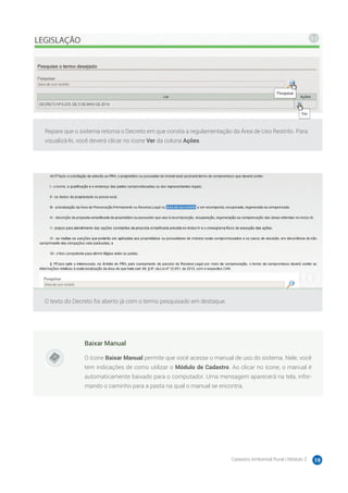 Cadastro Ambiental Rural | Módulo 2 19
Repare que o sistema retorna o Decreto em que consta a regulamentação da Área de Uso Restrito. Para
visualizá-lo, você deverá clicar no ícone Ver da coluna Ações.
O texto do Decreto foi aberto já com o termo pesquisado em destaque.
Baixar Manual
O ícone Baixar Manual permite que você acesse o manual de uso do sistema. Nele, você
tem indicações de como utilizar o Módulo de Cadastro. Ao clicar no ícone, o manual é
automaticamente baixado para o computador. Uma mensagem aparecerá na tela, infor-
mando o caminho para a pasta na qual o manual se encontra.
 