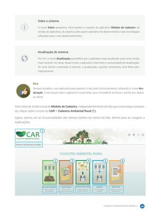 Cadastro Ambiental Rural | Módulo 2 20
Sobre o sistema
O ícone Sobre apresenta informações a respeito do aplicativo Módulo de Cadastro, da
versão do aplicativo, do objetivo pelo qual o aplicativo foi desenvolvido e das tecnologias
utilizadas para o seu desenvolvimento.
Atualização do sistema
Por fim, o ícone Atualização possibilita que o aplicativo seja atualizado para uma versão
mais recente. Ao clicar nesse ícone, o aplicativo informará a necessidade de atualização.
Se você estiver conectado à internet, a atualização, quando necessária, será feita auto-
maticamente.
Dica
Sempre atualize o seu aplicativo para garantir o seu bom funcionamento, utilizando o ícone Atu-
alização. Evite baixar todo o aplicativo novamente, pois reinstalá-lo provoca a perda dos dados
já salvos.
Para retornar à tela inicial do Módulo de Cadastro, independentemente da tela que você esteja acessan-
do, clique sobre o ícone do CAR – Cadastro Ambiental Rural (1).
Agora, vamos ver as funcionalidades dos demais botões do centro da tela. Atente para as imagens e
explicações.
 