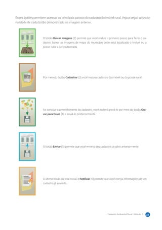 Cadastro Ambiental Rural | Módulo 2 21
Esses botões permitem acessar os principais passos do cadastro do imóvel rural. Veja a seguir a funcio-
nalidade de cada botão demonstrado na imagem anterior.
O botão Baixar Imagens (2) permite que você realize o primeiro passo para fazer o ca-
dastro: baixar as imagens de mapa do município onde está localizado o imóvel ou a
posse rural a ser cadastrada.
Por meio do botão Cadastrar (3) você inicia o cadastro do imóvel ou da posse rural.
Ao concluir o preenchimento do cadastro, você poderá gravá-lo por meio do botão Gra-
var para Envio (4) e enviá-lo posteriormente.
O botão Enviar (5) permite que você envie o seu cadastro já salvo anteriormente.
O último botão da tela inicial, o Retificar (6) permite que você corrija informações de um
cadastro já enviado.
 