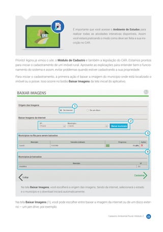Cadastro Ambiental Rural | Módulo 2 22
É importante que você acesse o Ambiente de Estudos para
realizar todas as atividades interativas disponíveis. Assim
você estará praticando o modo como deve ser feita a sua ins-
crição no CAR.
Pronto! Agora já vimos o site, o Módulo de Cadastro e também a legislação do CAR. Estamos prontos
para iniciar o cadastramento de um imóvel rural. Aproveite as explicações para entender bem o funcio-
namento do sistema e assim, evitar problemas quando estiver cadastrando a sua propriedade.
Para iniciar o cadastramento, a primeira ação é baixar a imagem do município onde está localizado o
imóvel ou a posse. Isso ocorre no botão Baixar Imagens da tela inicial do aplicativo.
Na tela Baixar Imagens, você escolherá a origem das imagens. Sendo da internet, selecionará o estado
e o município e o download iniciará automaticamente.
Na tela Baixar Imagens (1), você pode escolher entre baixar a imagem da internet ou de um disco exter-
no – um pen drive, por exemplo.
 