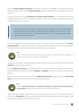Cadastro Ambiental Rural | Módulo 2 23
Na seção Baixar imagens da internet (2), selecione o estado no campo UF e o município no campo ao
lado. Em seguida, clique no botão Baixar município para que o download das imagens comece automa-
ticamente.
O arquivo aparecerá na seção Municípios na fila para serem baixados (3), uma tabela que apresenta
também o tamanho do arquivo, uma barra de progresso com a porcentagem já baixada do arquivo e o
ícone X para cancelar o download.
Se você optar por baixar um arquivo da internet, lembre-se de garantir que o computador esteja
conectado. Quando o arquivo estiver baixando, aguarde a conclusão do download, pois se você
acessar outra tela do aplicativo, o download será cancelado. Caso a imagem não seja baixada,
repita os passos que acabou de ver.
Assim que o aplicativo terminar de baixar a imagem, o nome do município aparecerá na seção Municí-
pios já baixados (4), na parte inferior da tela. Nesta seção constam todos os municípios cujas imagens
já foram baixadas. E com as imagens prontas, podemos iniciar o cadastro.
Dica
Caso o imóvel esteja localizado em mais de um município, lembre-se de baixar as imagens de
cada um deles para realizar o cadastro corretamente.
Após baixar as imagens necessárias para o cadastro, vamos iniciar o preenchimento por meio do botão
Cadastrar na tela inicial do aplicativo.
Na tela Cadastro de Imóveis você poderá visualizar a lista de cadastros já iniciados, quando houver.
Você também poderá utilizar os campos Pesquisar e Situação para filtrar uma busca pelos cadastros
listados.
Para iniciar um novo cadastro, clique no botão Cadastrar Novo Imóvel. Na tela que aparece Novo Imóvel
Rural, você deverá escolher o tipo de imóvel que deseja cadastrar.
Dica
Os tipos Imóvel rural de povos e comunidades tradicionais e Imóvel rural de assentamento da
reforma agrária estarão disponíveis somente para entidades responsáveis.
Agora, veremos o cadastro propriamente dito. Ao todo, são seis abas a serem preenchidas. A primeira
delas é a aba Cadastrante, em que se deve inserir os dados de quem está preenchendo o cadastro, seja
o proprietário da terra ou um prestador de serviço.
 