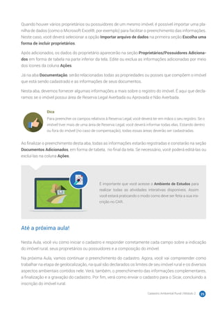 Cadastro Ambiental Rural | Módulo 2 25
Quando houver vários proprietários ou possuidores de um mesmo imóvel, é possível importar uma pla-
nilha de dados (como o Microsoft Excel®, por exemplo) para facilitar o preenchimento das informações.
Neste caso, você deverá selecionar a opção Importar arquivo de dados na primeira seção Escolha uma
forma de incluir proprietários.
Após adicionados, os dados do proprietário aparecerão na seção Proprietários/Possuidores Adiciona-
dos em forma de tabela na parte inferior da tela. Edite ou exclua as informações adicionadas por meio
dos ícones da coluna Ações.
Já na aba Documentação, serão relacionadas todas as propriedades ou posses que compõem o imóvel
que está sendo cadastrado e as informações de seus documentos.
Nesta aba, devemos fornecer algumas informações a mais sobre o registro do imóvel. É aqui que decla-
ramos se o imóvel possui área de Reserva Legal Averbada ou Aprovada e Não Averbada.
Dica
Para preencher os campos relativos à Reserva Legal, você deverá ter em mãos o seu registro. Se o
imóvel tiver mais de uma área de Reserva Legal, você deverá informar todas elas. Estando dentro
ou fora do imóvel (no caso de compensação), todas essas áreas deverão ser cadastradas.
Ao finalizar o preenchimento desta aba, todas as informações estarão registradas e constarão na seção
Documentos Adicionados, em forma de tabela, no final da tela. Se necessário, você poderá editá-las ou
excluí-las na coluna Ações.
É importante que você acesse o Ambiente de Estudos para
realizar todas as atividades interativas disponíveis. Assim
você estará praticando o modo como deve ser feita a sua ins-
crição no CAR.
Até a próxima aula!
Nesta Aula, você viu como iniciar o cadastro e responder corretamente cada campo sobre a indicação
do imóvel rural, seus proprietários ou possuidores e a composição do imóvel.
Na próxima Aula, vamos continuar o preenchimento do cadastro. Agora, você vai compreender como
trabalhar na etapa de geolocalização, na qual são declarados os limites de seu imóvel rural e os diversos
aspectos ambientais contidos nele. Verá, também, o preenchimento das informações complementares,
a finalização e a gravação do cadastro. Por fim, verá como enviar o cadastro para o Sicar, concluindo a
inscrição do imóvel rural.
 