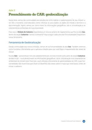 Cadastro Ambiental Rural | Módulo 2 26
Aula 3
Preenchimento do CAR: geolocalização
Nesta Aula, vamos dar continuidade aos estudos de como realizar o cadastramento do seu imóvel ru-
ral. Até o momento, você descobriu como informar os seus dados, os dados do imóvel, o domínio e a
documentação. Agora, vamos ver como inserir as informações geográficas, isto é, a localização e as
características ambientais da sua propriedade.
Para isso, o Módulo de Cadastro disponibiliza um recurso próprio de mapeamento, que fica na aba Geo,
dentro da seção Cadastrar. Vamos conhecê-lo? Veja a seguir cada uma das funcionalidades disponíveis
nessa ferramenta.
Ferramenta de Geolocalização
Dando continuidade aos nossos estudos, vamos ver as funcionalidades da aba Geo. Também veremos
como funciona a ferramenta que o aplicativo dispõe para que você faça o mapeamento das áreas do
imóvel.
Na aba Geo – acessível por meio do cadastramento de um novo imóvel rural a partir da seção Cadastrar,
da tela inicial – você deverá inserir as informações geográficas, isto é, a localização e as características
ambientais do imóvel rural. Para isso, você utilizará a ferramenta de geolocalização do CAR, cujas fun-
cionalidades são essenciais para fazer os desenhos das áreas sobre o mapa que você baixou antes de
iniciar o cadastro.
 