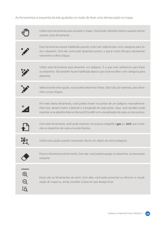 Cadastro Ambiental Rural | Módulo 2 28
As ferramentas à esquerda da tela ajudarão no modo de fazer uma demarcação no mapa.
Utilize esta ferramenta para arrastar o mapa. Você pode utilizá-la mesmo quando estiver
usando outra ferramenta.
Esta ferramenta estará habilitada quando você tiver selecionado uma categoria para fa-
zer o desenho. Com ela, você pode desenhar pontos, o que é muito útil para representar
nascentes e olhos d’água.
Utilize esta ferramenta para desenhar um polígono. É a que mais utilizamos para fazer
os desenhos. Ela também ficará habilitada depois que você escolher uma categoria para
desenhar.
Selecionando esta opção, você poderá desenhar linhas. Ela é útil, por exemplo, para dese-
nhar cursos d’água.
Por meio desta ferramenta, você poderá inserir os pontos de um polígono manualmente.
Para isso, deverá inserir a latitude e a longitude de cada ponto. Aqui, você também pode
importar uma planilha feita no Microsoft Excel® com a localização de cada um dos pontos.
Com esta ferramenta, você pode importar um arquivo shapeﬁle (.gpx ou .kml) que conte-
nha os desenhos de cada uma das feições.
Utilize esta opção quando necessitar clonar um objeto de outra categoria.
Esta é a ferramenta de borracha. Com ela, você poderá apagar os desenhos, se necessitar
refazê-lo.
Estas são as ferramentas de zoom. Com elas, você pode aumentar ou diminuir a visuali-
zação do mapa ou, ainda, escolher a área em que deseja focar.
 