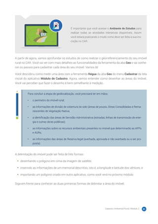 Cadastro Ambiental Rural | Módulo 2 31
É importante que você acesse o Ambiente de Estudos para
realizar todas as atividades interativas disponíveis. Assim
você estará praticando o modo como deve ser feita a sua ins-
crição no CAR.
A partir de agora, vamos aprofundar os estudos de como realizar o georreferenciamento do seu imóvel
rural no CAR. Você vai ver com mais detalhes as funcionalidades da ferramenta da aba Geo e vai conhe-
cer os passos para cadastrar cada área do seu imóvel. Vamos lá!
Você descobriu como medir uma área com a ferramenta Régua da aba Geo do menu Cadastrar da tela
inicial do aplicativo Módulo de Cadastro. Agora, vamos entender como desenhar as áreas do imóvel.
Você vai perceber que fazer o desenho é bem semelhante à medição.
Para concluir a etapa de geolocalização, você precisará ter em mãos:
•	 o perímetro do imóvel rural;
•	 as informações de divisão de cobertura do solo (áreas de pousio, Áreas Consolidadas e Rema-
nescentes de Vegetação Nativa;
•	 a identificação das áreas de Servidão Administrativa (estradas, linhas de transmissão de ener-
gia e outras obras públicas);
•	 as informações sobre os recursos ambientais presentes no imóvel que determinarão as APPs
e AURs;
•	 as informações das áreas de Reserva legal (averbada, aprovada e não averbada ou a ser pro-
posta).
A delimitação do imóvel pode ser feita de três formas:
•	 desenhando o polígono em cima da imagem de satélite;
•	 inserindo as informações de um memorial descritivo, isto é, a longitude e latitude dos vértices; e
•	 importando um polígono criado em outro aplicativo, como você verá no próximo módulo.
Siga em frente para conhecer as duas primeiras formas de delimitar a área do imóvel.
 