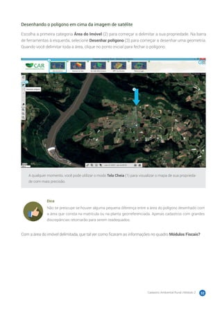 Cadastro Ambiental Rural | Módulo 2 32
Desenhando o polígono em cima da imagem de satélite
Escolha a primeira categoria Área do Imóvel (2) para começar a delimitar a sua propriedade. Na barra
de ferramentas à esquerda, selecione Desenhar polígono (3) para começar a desenhar uma geometria.
Quando você delimitar toda a área, clique no ponto inicial para fechar o polígono.
A qualquer momento, você pode utilizar o modo Tela Cheia (1) para visualizar o mapa de sua proprieda-
de com mais precisão.
Dica
Não se preocupe se houver alguma pequena diferença entre a área do polígono desenhado com
a área que consta na matrícula ou na planta georreferenciada. Apenas cadastros com grandes
discrepâncias retornarão para serem readequados.
Com a área do imóvel delimitada, que tal ver como ficaram as informações no quadro Módulos Fiscais?
 