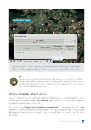 Cadastro Ambiental Rural | Módulo 2 33
Como você pode ver na imagem, a área total do imóvel demarcado é de 18,68 hectares. Em Nova Pádua
(RS), um módulo fiscal equivale a 12 hectares. Sendo assim, este imóvel possui 1,56 módulos fiscais.
Dica
Quando você estiver desenhando o polígono para delimitar a área de seu imóvel, você poderá re-
parar em alguns pontos – quadrados brancos – ao longo da linha desenhada. Esses pontos são
os vértices do polígono. Eles permitem modificar o desenho ao clicar sobre eles e movimentá-los
para o lado em que desejar levar a linha.
Informando a longitude e latitude dos vértices
Agora veremos como delimitar o imóvel somente informando a longitude e a latitude dos pontos. Inicia-
mos escolhendo a primeira categoria Área do Imóvel (1) para habilitar as funcionalidades de desenho
na barra de ferramentas à esquerda da tela.
Selecione a ferramenta Inserir vértices de polígono manualmente (2) e na janela que abrir (3), escolha
o sistema de referenciamento compatível com o tipo de dado que vai gerar o ponto. Em seguida, opte
por importar os dados de um arquivo (4) para criar os pontos de referência ou inserir os pontos manu-
almente (5).
 
