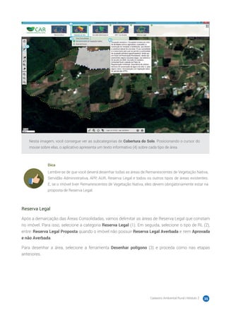 Cadastro Ambiental Rural | Módulo 2 35
Nesta imagem, você consegue ver as subcategorias de Cobertura do Solo. Posicionando o cursor do
mouse sobre elas, o aplicativo apresenta um texto informativo (4) sobre cada tipo de área.
Dica
Lembre-se de que você deverá desenhar todas as áreas de Remanescentes de Vegetação Nativa,
Servidão Administrativa, APP, AUR, Reserva Legal e todos os outros tipos de áreas existentes.
E, se o imóvel tiver Remanescentes de Vegetação Nativa, eles devem obrigatoriamente estar na
proposta de Reserva Legal.
Reserva Legal
Após a demarcação das Áreas Consolidadas, vamos delimitar as áreas de Reserva Legal que constam
no imóvel. Para isso, selecione a categoria Reserva Legal (1). Em seguida, selecione o tipo de RL (2),
entre: Reserva Legal Proposta quando o imóvel não possuir Reserva Legal Averbada e nem Aprovada
e não Averbada.
Para desenhar a área, selecione a ferramenta Desenhar polígono (3) e proceda como nas etapas
anteriores.
 