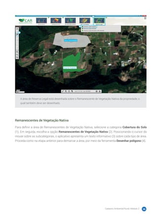 Cadastro Ambiental Rural | Módulo 2 36
A área de Reserva Legal está desenhada sobre o Remanescente de Vegetação Nativa da propriedade, o
qual também deve ser desenhado.
Remanescentes de Vegetação Nativa
Para definir a área de Remanescentes de Vegetação Nativa, selecione a categoria Cobertura do Solo
(1). Em seguida, escolha a opção Remanescentes de Vegetação Nativa (2). Posicionando o cursor do
mouse sobre as subcategorias, o aplicativo apresenta um texto informativo (3) sobre cada tipo de área.
Proceda como na etapa anterior para demarcar a área, por meio da ferramenta Desenhar polígono (4).
 