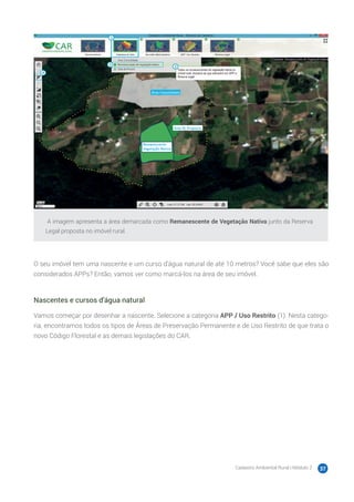 Cadastro Ambiental Rural | Módulo 2 37
A imagem apresenta a área demarcada como Remanescente de Vegetação Nativa junto da Reserva
Legal proposta no imóvel rural.
O seu imóvel tem uma nascente e um curso d’água natural de até 10 metros? Você sabe que eles são
considerados APPs? Então, vamos ver como marcá-los na área de seu imóvel.
Nascentes e cursos d’água natural
Vamos começar por desenhar a nascente. Selecione a categoria APP / Uso Restrito (1). Nesta catego-
ria, encontramos todos os tipos de Áreas de Preservação Permanente e de Uso Restrito de que trata o
novo Código Florestal e as demais legislações do CAR.
 
