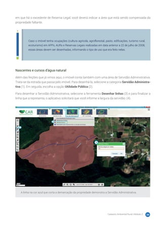 Cadastro Ambiental Rural | Módulo 2 39
em que há o excedente de Reserva Legal, você deverá indicar a área que está sendo compensada da
propriedade faltante.
Caso o imóvel tenha ocupações (cultura agrícola, agroflorestal, pasto, edificações, turismo rural,
ecoturismo) em APPs, AURs e Reservas Legais realizadas em data anterior a 22 de julho de 2008,
essas áreas devem ser desenhadas, informando o tipo de uso que era feito nelas.
Nascentes e cursos d’água natural
Além das feições que já vimos aqui, o imóvel conta também com uma área de Servidão Administrativa.
Trata-se da estrada que passa pelo imóvel. Para desenhá-la, selecione a categoria Servidão Administra-
tiva (1). Em seguida, escolha a opção Utilidade Pública (2).
Para desenhar a Servidão Administrativa, selecione a ferramenta Desenhar linhas (3) e para finalizar a
linha que a representa, o aplicativo solicitará que você informe a largura da servidão. (4).
A linha na cor azul que corta a demarcação da propriedade demonstra a Servidão Administrativa.
 