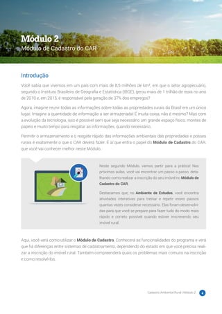 Cadastro Ambiental Rural | Módulo 2 4
Introdução
Você sabia que vivemos em um país com mais de 8,5 milhões de km², em que o setor agropecuário,
segundo o Instituto Brasileiro de Geografia e Estatística (IBGE), gerou mais de 1 trilhão de reais no ano
de 2010 e, em 2015, é responsável pela geração de 37% dos empregos?
Agora, imagine reunir todas as informações sobre todas as propriedades rurais do Brasil em um único
lugar. Imagine a quantidade de informação a ser armazenada! É muita coisa, não é mesmo? Mas com
a evolução da tecnologia, isso é possível sem que seja necessário um grande espaço físico, montes de
papéis e muito tempo para resgatar as informações, quando necessário.
Permitir o armazenamento e o resgate rápido das informações ambientais das propriedades e posses
rurais é exatamente o que o CAR deverá fazer. É aí que entra o papel do Módulo de Cadastro do CAR,
que você vai conhecer melhor neste Módulo.
Neste segundo Módulo, vamos partir para a prática! Nas
próximas aulas, você vai encontrar um passo a passo, deta-
lhando como realizar a inscrição do seu imóvel no Módulo de
Cadastro do CAR.
Destacamos que, no Ambiente de Estudos, você encontra
atividades interativas para treinar e repetir esses passos
quantas vezes considerar necessário. Elas foram desenvolvi-
das para que você se prepare para fazer tudo do modo mais
rápido e correto possível quando estiver inscrevendo seu
imóvel rural.
Aqui, você verá como utilizar o Módulo de Cadastro. Conhecerá as funcionalidades do programa e verá
que há diferenças entre sistemas de cadastramento, dependendo do estado em que você precisa reali-
zar a inscrição do imóvel rural. Também compreenderá quais os problemas mais comuns na inscrição
e como resolvê-los.
Módulo 2
Módulo de Cadastro do CAR
 