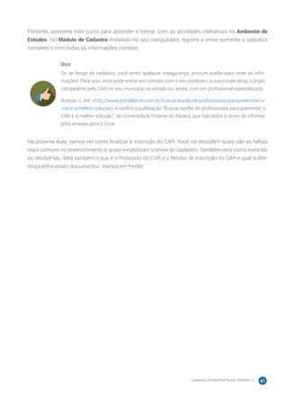 Cadastro Ambiental Rural | Módulo 2 41
Portanto, aproveite este curso para aprender e treinar com as atividades interativas no Ambiente de
Estudos. No Módulo de Cadastro instalado no seu computador, registre e envie somente o cadastro
completo e com todas as informações corretas.
Dica
Se, ao longo do cadastro, você sentir qualquer insegurança, procure auxílio para rever as infor-
mações. Para isso, você pode entrar em contato com o seu sindicato, a sua cooperativa, o órgão
competente pelo CAR no seu município ou estado ou, ainda, com um profissional especializado.
Acesse o link <http://www.portaldocar.com.br/buscar-auxilio-de-profissionais-para-preencher-o-
-car-e-a-melhor-solucao> e confira a publicação “Buscar auxílio de profissionais para preencher o
CAR é a melhor solução”, da Universidade Federal do Paraná, que fala sobre o envio de informa-
ções erradas para o Sicar.
Na próxima Aula, vamos ver como finalizar a inscrição do CAR. Você vai descobrir quais são as falhas
mais comuns no preenchimento e quais inviabilizam o envio do cadastro. Também verá como evitá-las
ou resolvê-las. Verá também o que é o Protocolo do CAR e o Recibo de Inscrição no CAR e qual a dife-
rença entre esses documentos. Vamos em frente!
 