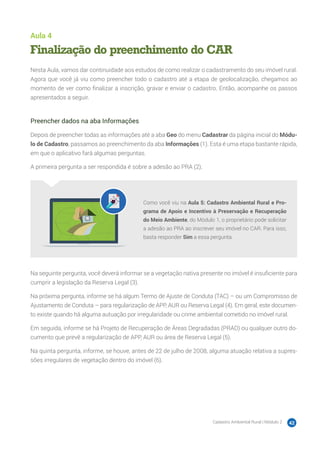 Cadastro Ambiental Rural | Módulo 2 42
Aula 4
Finalização do preenchimento do CAR
Nesta Aula, vamos dar continuidade aos estudos de como realizar o cadastramento do seu imóvel rural.
Agora que você já viu como preencher todo o cadastro até a etapa de geolocalização, chegamos ao
momento de ver como finalizar a inscrição, gravar e enviar o cadastro. Então, acompanhe os passos
apresentados a seguir.
Preencher dados na aba Informações
Depois de preencher todas as informações até a aba Geo do menu Cadastrar da página inicial do Módu-
lo de Cadastro, passamos ao preenchimento da aba Informações (1). Esta é uma etapa bastante rápida,
em que o aplicativo fará algumas perguntas.
A primeira pergunta a ser respondida é sobre a adesão ao PRA (2).
Como você viu na Aula 5: Cadastro Ambiental Rural e Pro-
grama de Apoio e Incentivo à Preservação e Recuperação
do Meio Ambiente, do Módulo 1, o proprietário pode solicitar
a adesão ao PRA ao inscrever seu imóvel no CAR. Para isso,
basta responder Sim a essa pergunta.
Na seguinte pergunta, você deverá informar se a vegetação nativa presente no imóvel é insuficiente para
cumprir a legislação da Reserva Legal (3).
Na próxima pergunta, informe se há algum Termo de Ajuste de Conduta (TAC) – ou um Compromisso de
Ajustamento de Conduta – para regularização de APP, AUR ou Reserva Legal (4). Em geral, este documen-
to existe quando há alguma autuação por irregularidade ou crime ambiental cometido no imóvel rural.
Em seguida, informe se há Projeto de Recuperação de Áreas Degradadas (PRAD) ou qualquer outro do-
cumento que prevê a regularização de APP, AUR ou área de Reserva Legal (5).
Na quinta pergunta, informe, se houve, antes de 22 de julho de 2008, alguma atuação relativa a supres-
sões irregulares de vegetação dentro do imóvel (6).
 