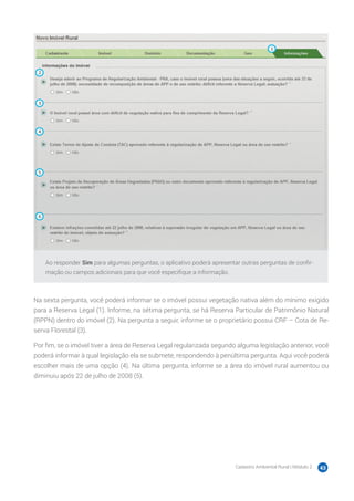 Cadastro Ambiental Rural | Módulo 2 43
Ao responder Sim para algumas perguntas, o aplicativo poderá apresentar outras perguntas de confir-
mação ou campos adicionais para que você especifique a informação.
Na sexta pergunta, você poderá informar se o imóvel possui vegetação nativa além do mínimo exigido
para a Reserva Legal (1). Informe, na sétima pergunta, se há Reserva Particular de Patrimônio Natural
(RPPN) dentro do imóvel (2). Na pergunta a seguir, informe se o proprietário possui CRF – Cota de Re-
serva Florestal (3).
Por fim, se o imóvel tiver a área de Reserva Legal regularizada segundo alguma legislação anterior, você
poderá informar à qual legislação ela se submete, respondendo à penúltima pergunta. Aqui você poderá
escolher mais de uma opção (4). Na última pergunta, informe se a área do imóvel rural aumentou ou
diminuiu após 22 de julho de 2008 (5).
 