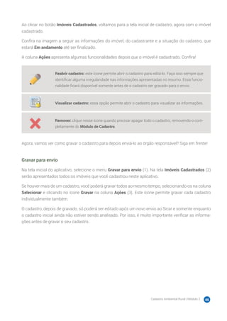 Cadastro Ambiental Rural | Módulo 2 46
Ao clicar no botão Imóveis Cadastrados, voltamos para a tela inicial de cadastro, agora com o imóvel
cadastrado.
Confira na imagem a seguir as informações do imóvel, do cadastrante e a situação do cadastro, que
estará Em andamento até ser finalizado.
A coluna Ações apresenta algumas funcionalidades depois que o imóvel é cadastrado. Confira!
Reabrir cadastro: este ícone permite abrir o cadastro para editá-lo. Faça isso sempre que
identificar alguma irregularidade nas informações apresentadas no resumo. Essa funcio-
nalidade ficará disponível somente antes de o cadastro ser gravado para o envio.
Visualizar cadastro: essa opção permite abrir o cadastro para visualizar as informações.
Remover: clique nesse ícone quando precisar apagar todo o cadastro, removendo-o com-
pletamente do Módulo de Cadastro.
Agora, vamos ver como gravar o cadastro para depois enviá-lo ao órgão responsável? Siga em frente!
Gravar para envio
Na tela inicial do aplicativo, selecione o menu Gravar para envio (1). Na tela Imóveis Cadastrados (2)
serão apresentados todos os imóveis que você cadastrou neste aplicativo.
Se houver mais de um cadastro, você poderá gravar todos ao mesmo tempo, selecionando-os na coluna
Selecionar e clicando no ícone Gravar na coluna Ações (3). Este ícone permite gravar cada cadastro
individualmente também.
O cadastro, depois de gravado, só poderá ser editado após um novo envio ao Sicar e somente enquanto
o cadastro inicial ainda não estiver sendo analisado. Por isso, é muito importante verificar as informa-
ções antes de gravar o seu cadastro.
 