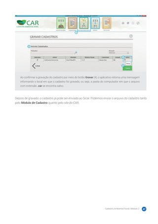 Cadastro Ambiental Rural | Módulo 2 47
Ao confirmar a gravação do cadastro por meio do botão Gravar (4), o aplicativo retorna uma mensagem
informando o local em que o cadastro foi gravado, ou seja, a pasta do computador em que o arquivo
com extensão .car se encontra salvo.
Depois de gravado, o cadastro já pode ser enviado ao Sicar. Podemos enviar o arquivo do cadastro tanto
pelo Módulo de Cadastro quanto pelo site do CAR.
 