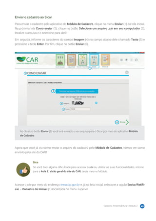Cadastro Ambiental Rural | Módulo 2 48
Enviar o cadastro ao Sicar
Para enviar o cadastro pelo aplicativo do Módulo de Cadastro, clique no menu Enviar (1) da tela inicial.
Na próxima tela Como enviar (2), clique no botão Selecione um arquivo .car em seu computador (3),
localize o arquivo e o selecione para abrir.
Em seguida, informe os caracteres do campo Imagem (4) no campo abaixo dele chamado Texto (5) e
pressione a tecla Enter. Por fim, clique no botão Enviar (6).
Ao clicar no botão Enviar (6) você terá enviado o seu arquivo para o Sicar por meio do aplicativo Módulo
de Cadastro.
Agora que você já viu como enviar o arquivo do cadastro pelo Módulo de Cadastro, vamos ver como
enviá-lo pelo site do CAR?
Dica
Se você tiver alguma dificuldade para acessar o site ou utilizar as suas funcionalidades, retorne
para a Aula 1: Visão geral do site do CAR, deste mesmo Módulo.
Acesse o site por meio do endereço www.car.gov.br e, já na tela inicial, selecione a opção Enviar/Retifi-
car – Cadastro do Imóvel (1) localizada no menu superior.
 