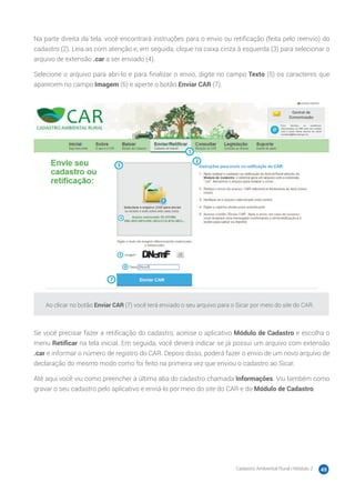 Cadastro Ambiental Rural | Módulo 2 49
Na parte direita da tela, você encontrará instruções para o envio ou retificação (feita pelo reenvio) do
cadastro (2). Leia-as com atenção e, em seguida, clique na caixa cinza à esquerda (3) para selecionar o
arquivo de extensão .car a ser enviado (4).
Selecione o arquivo para abri-lo e para finalizar o envio, digite no campo Texto (5) os caracteres que
aparecem no campo Imagem (6) e aperte o botão Enviar CAR (7).
Ao clicar no botão Enviar CAR (7) você terá enviado o seu arquivo para o Sicar por meio do site do CAR.
Se você precisar fazer a retificação do cadastro, acesse o aplicativo Módulo de Cadastro e escolha o
menu Retificar na tela inicial. Em seguida, você deverá indicar se já possui um arquivo com extensão
.car e informar o número de registro do CAR. Depois disso, poderá fazer o envio de um novo arquivo de
declaração do mesmo modo como foi feito na primeira vez que enviou o cadastro ao Sicar.
Até aqui você viu como preencher a última aba do cadastro chamada Informações. Viu também como
gravar o seu cadastro pelo aplicativo e enviá-lo por meio do site do CAR e do Módulo de Cadastro.
 