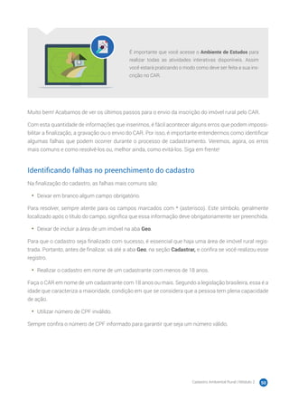 Cadastro Ambiental Rural | Módulo 2 50
É importante que você acesse o Ambiente de Estudos para
realizar todas as atividades interativas disponíveis. Assim
você estará praticando o modo como deve ser feita a sua ins-
crição no CAR.
Muito bem! Acabamos de ver os últimos passos para o envio da inscrição do imóvel rural pelo CAR.
Com esta quantidade de informações que inserimos, é fácil acontecer alguns erros que podem impossi-
bilitar a finalização, a gravação ou o envio do CAR. Por isso, é importante entendermos como identificar
algumas falhas que podem ocorrer durante o processo de cadastramento. Veremos, agora, os erros
mais comuns e como resolvê-los ou, melhor ainda, como evitá-los. Siga em frente!
Identificando falhas no preenchimento do cadastro
Na finalização do cadastro, as falhas mais comuns são:
•	 Deixar em branco algum campo obrigatório.
Para resolver, sempre atente para os campos marcados com * (asterisco). Este símbolo, geralmente
localizado após o título do campo, significa que essa informação deve obrigatoriamente ser preenchida.
•	 Deixar de incluir a área de um imóvel na aba Geo.
Para que o cadastro seja finalizado com sucesso, é essencial que haja uma área de imóvel rural regis-
trada. Portanto, antes de finalizar, vá até a aba Geo, na seção Cadastrar, e confira se você realizou esse
registro.
•	 Realizar o cadastro em nome de um cadastrante com menos de 18 anos.
Faça o CAR em nome de um cadastrante com 18 anos ou mais. Segundo a legislação brasileira, essa é a
idade que caracteriza a maioridade, condição em que se considera que a pessoa tem plena capacidade
de ação.
•	 Utilizar número de CPF inválido.
Sempre confira o número de CPF informado para garantir que seja um número válido.
 