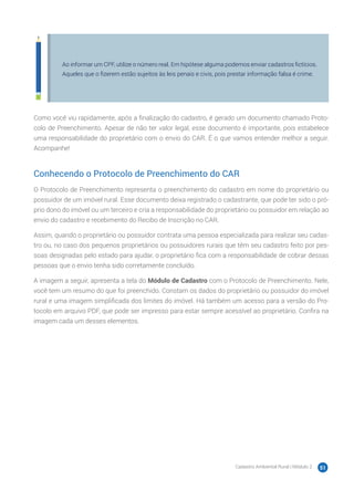 Cadastro Ambiental Rural | Módulo 2 51
Ao informar um CPF, utilize o número real. Em hipótese alguma podemos enviar cadastros fictícios.
Aqueles que o fizerem estão sujeitos às leis penais e civis, pois prestar informação falsa é crime.
Como você viu rapidamente, após a finalização do cadastro, é gerado um documento chamado Proto-
colo de Preenchimento. Apesar de não ter valor legal, esse documento é importante, pois estabelece
uma responsabilidade do proprietário com o envio do CAR. É o que vamos entender melhor a seguir.
Acompanhe!
Conhecendo o Protocolo de Preenchimento do CAR
O Protocolo de Preenchimento representa o preenchimento do cadastro em nome do proprietário ou
possuidor de um imóvel rural. Esse documento deixa registrado o cadastrante, que pode ter sido o pró-
prio dono do imóvel ou um terceiro e cria a responsabilidade do proprietário ou possuidor em relação ao
envio do cadastro e recebimento do Recibo de Inscrição no CAR.
Assim, quando o proprietário ou possuidor contrata uma pessoa especializada para realizar seu cadas-
tro ou, no caso dos pequenos proprietários ou possuidores rurais que têm seu cadastro feito por pes-
soas designadas pelo estado para ajudar, o proprietário fica com a responsabilidade de cobrar dessas
pessoas que o envio tenha sido corretamente concluído.
A imagem a seguir, apresenta a tela do Módulo de Cadastro com o Protocolo de Preenchimento. Nele,
você tem um resumo do que foi preenchido. Constam os dados do proprietário ou possuidor do imóvel
rural e uma imagem simplificada dos limites do imóvel. Há também um acesso para a versão do Pro-
tocolo em arquivo PDF, que pode ser impresso para estar sempre acessível ao proprietário. Confira na
imagem cada um desses elementos.
 