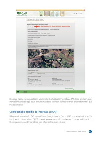 Cadastro Ambiental Rural | Módulo 2 52
Depois de fazer o envio do cadastro, você receberá o Recibo de Inscrição do CAR. Esse sim é um docu-
mento com validade legal e que é muito importante conhecer. Vamos ver mais detalhadamente o que
traz esse Recibo!
Conhecendo o Recibo de Inscrição do CAR
O Recibo de Inscrição do CAR traz o número de registro do imóvel no CAR, que, a partir do envio da
inscrição, é como se fosse o CPF do imóvel. Além de ter as informações que constam no Protocolo, o
Recibo apresenta também um texto com informações gerais e legais.
 