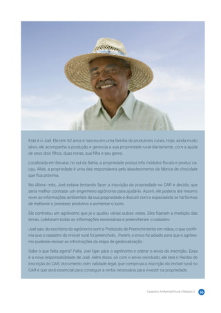 Cadastro Ambiental Rural | Módulo 2 56
Este é o Joel. Ele tem 62 anos e nasceu em uma família de produtores rurais. Hoje, ainda muito
ativo, ele acompanha a produção e gerencia a sua propriedade rural diariamente, com a ajuda
de seus dois filhos, duas noras, sua filha e seu genro.
Localizada em Ibicaraí, no sul da Bahia, a propriedade possui três módulos fiscais e produz ca-
cau. Aliás, a propriedade é uma das responsáveis pelo abastecimento da fábrica de chocolate
que fica próxima.
No último mês, Joel estava tentando fazer a inscrição da propriedade no CAR e decidiu que
seria melhor contratar um engenheiro agrônomo para ajudá-lo. Assim, ele poderia até mesmo
rever as informações ambientais da sua propriedade e discutir com o especialista se há formas
de melhorar o processo produtivo e aumentar o lucro.
Ele contratou um agrônomo que já o ajudou várias outras vezes. Eles fizeram a medição das
terras, coletaram todas as informações necessárias e preencheram o cadastro.
Joel saiu do escritório do agrônomo com o Protocolo de Preenchimento em mãos, o que confir-
ma que o cadastro do imóvel rural foi preenchido. Porém, o envio foi adiado para que o agrôno-
mo pudesse revisar as informações da etapa de geolocalização.
Sabe o que falta agora? Falta Joel ligar para o agrônomo e cobrar o envio da inscrição. Essa
é a nova responsabilidade de Joel. Além disso, só com o envio concluído, ele terá o Recibo de
Inscrição do CAR, documento com validade legal, que comprova a inscrição do imóvel rural no
CAR e que será essencial para conseguir a verba necessária para investir na propriedade.
 