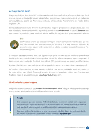 Cadastro Ambiental Rural | Módulo 2 57
Até a próxima aula!
Chegamos à última Aula deste Módulo! Nesta Aula, você viu como finalizar o Cadastro do Imóvel Rural,
gravá-lo e enviá-lo. Viu também quais são as falhas mais comuns no preenchimento de um cadastro e
como evitá-las ou resolvê-las. Além disso, conheceu o Protocolo de Preenchimento e o Recibo de Ins-
crição do CAR.
Como você acompanhou, no decorrer da última Aula, a etapa de geolocalização. Depois disso, para fina-
lizar o cadastro, devemos responder a algumas questões na aba Informações na seção Cadastrar. Nes-
se momento, o proprietário pode solicitar a adesão ao PRA. Em seguida, é só gravar e enviar o cadastro.
Dica
Lembre-se de garantir que todas as informações estejam corretamente inseridas para que não
haja falha no envio ou o envio de informações incorretas. E se você solicitou a realização do
preenchimento a alguém, lembre-se também de solicitar a versão impressa do Protocolo de Pre-
enchimento do CAR.
O Protocolo de Preenchimento do CAR é a garantia de que o cadastro do seu imóvel foi preenchido e
também dá a responsabilidade e o direito de cobrar o envio do cadastro de quem o preencheu para você.
Após o envio, você receberá o Recibo de Inscrição do CAR, que comprova que o seu imóvel foi inscrito.
Agora você está pronto para partir para o último Módulo do nosso curso. Veja o que espera por você!
No próximo e último Módulo, você vai ver como trabalhar com vetores no Google™ Earth e como impor-
tar estes vetores para o CAR. Conhecerá também algumas peculiaridades e dicas para desenhar uma
feição na etapa de geolocalização, do Módulo de Cadastro do CAR.
Atividade de aprendizagem
Chegamos ao final do Módulo 2 do Curso Cadastro Ambiental Rural. A seguir, serão apresentadas algu-
mas questões relacionadas ao conteúdo estudado neste Módulo.
Atenção
Será necessário que você acesse o Ambiente de Estudos ou entre em contato com a equipe de
atendimento para registrar suas respostas no sistema e também para verificar as explicações de
cada questão. O próximo Módulo só será liberado após o registro das suas respostas.
Caso você ainda tenha dúvidas ou se sinta inseguro com relação a algum dos conteúdos aborda-
dos, retome seus estudos e/ou entre em contato com nossa equipe de apoio.
 