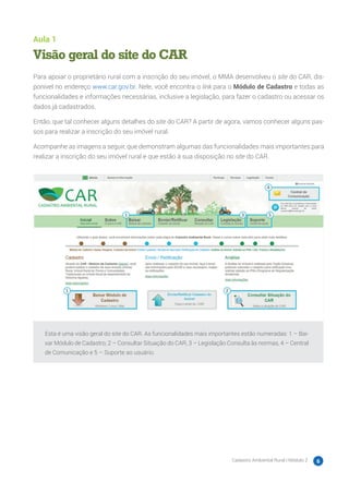 Cadastro Ambiental Rural | Módulo 2 6
Aula 1
Visão geral do site do CAR
Para apoiar o proprietário rural com a inscrição do seu imóvel, o MMA desenvolveu o site do CAR, dis-
ponível no endereço www.car.gov.br. Nele, você encontra o link para o Módulo de Cadastro e todas as
funcionalidades e informações necessárias, inclusive a legislação, para fazer o cadastro ou acessar os
dados já cadastrados.
Então, que tal conhecer alguns detalhes do site do CAR? A partir de agora, vamos conhecer alguns pas-
sos para realizar a inscrição do seu imóvel rural.
Acompanhe as imagens a seguir, que demonstram algumas das funcionalidades mais importantes para
realizar a inscrição do seu imóvel rural e que estão à sua disposição no site do CAR.
Esta é uma visão geral do site do CAR. As funcionalidades mais importantes estão numeradas: 1 – Bai-
xar Módulo de Cadastro, 2 – Consultar Situação do CAR, 3 – Legislação Consulta às normas, 4 – Central
de Comunicação e 5 – Suporte ao usuário.
 