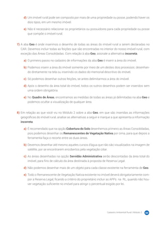 Cadastro Ambiental Rural | Módulo 2 60
d)	Um imóvel rural pode ser composto por mais de uma propriedade ou posse, podendo haver os
dois tipos, em um mesmo imóvel.
e)	 Não é necessário relacionar os proprietários ou possuidores para cada propriedade ou posse
que compõe o imóvel rural.
7)	A aba Geo é onde inserimos o desenho de todas as áreas do imóvel rural a serem declaradas no
CAR. Devemos incluir todas as feições que são encontradas no interior do nosso imóvel rural, com
exceção das Áreas Consolidadas. Com relação à aba Geo, assinale a alternativa incorreta.
a)	 O primeiro passo no cadastro de informações da aba Geo é inserir a área do imóvel.
b)	Podemos inserir a área do imóvel somente por meio de um destes dois processos: desenhan-
do diretamente na tela ou inserindo os dados do memorial descritivo do imóvel.
c)	 Só podemos desenhar outras feições, se antes delimitarmos a área do imóvel.
d)	Após o desenho da área total do imóvel, todos os outros desenhos podem ser inseridos sem
uma ordem obrigatória.
e)	 No Quadro de Áreas, encontramos as medidas de todas as áreas já delimitadas na aba Geo e
podemos ocultar a visualização de qualquer área.
8)	Em relação ao que você viu no Módulo 2 sobre a aba Geo, em que são inseridas as informações
geográficas do imóvel rural, analise as alternativas a seguir e marque a que apresenta a informação
incorreta.
a)	 É recomendado que na opção Cobertura do Solo desenhemos primeiro as Áreas Consolidadas,
pois podemos desenhar os Remanescentes de Vegetação Nativa por cima, para que depois a
ferramenta faça o recorte entre as duas áreas.
b)	Devemos desenhar até mesmo aqueles cursos d’água que não são visualizados na imagem de
satélite, por se encontrarem encobertos pela vegetação ciliar.
c)	 As áreas desenhadas na opção Servidão Administrativa serão descontadas da área total do
imóvel, para fins de cálculo da área destinada à proposta de Reserva Legal.
d)	Não podemos desenhar mais de um objeto para cada classe existente na ferramenta de Geo.
e)	 Todo o Remanescente de Vegetação Nativa existente no imóvel deverá obrigatoriamente com-
por a Reserva Legal, ficando a critério do proprietário incluir as APPs na RL, quando não hou-
ver vegetação suficiente no imóvel para atingir o percentual exigido por lei.
 