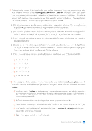 Cadastro Ambiental Rural | Módulo 2 61
9)	Após concluída a etapa de geolocalização, para finalizar o cadastro, é necessário responder a algu-
mas questões contidas na aba Informações do Módulo de Cadastro. Em alguns casos, para preen-
cher essa etapa você precisará ter conhecimento da legislação que vimos no Módulo 1. Em relação
ao que você viu sobre esse assunto, marque V para as alternativas verdadeiras e F para as falsas.
Em seguida, marque a alternativa que apresenta a sequência correta.
( 　 )	 Na primeira pergunta, que diz respeito ao desejo de o proprietário aderir ao PRA, ao escolhermos
a opção Sim, garantimos a adesão ao programa dentro do prazo previsto.
( 　 )	Na segunda questão, sobre a existência de um passivo ambiental dentro do imóvel, podemos
escolher apenas uma opção de regularização: recuperação, regeneração ou compensação.
( 　 )	Não é necessário responder a nenhuma pergunta sobre o fato de o imóvel possuir um excedente
de vegetação nativa.
( 　 )	Caso o imóvel rural esteja regularizado conforme uma legislação anterior ao novo Código Flores-
tal, a qual se refere a percentuais diferentes de Reserva Legal no imóvel, na penúltima pergunta,
deveremos assinalar a qual legislação o imóvel se submete.
( 　 )	Não é necessário informar se a área total do imóvel foi alterada após 22 de julho de 2008.
a)	 V – F – F – F - F
b)	F – F – F – V - F
c)	 F – V – F – V – F
d)	V – F – F – F – V
e)	 V – F – F – V – F
10)	 Depois de preenchidas todas as informações exigidas pelo CAR até a aba Informações, é hora de
finalizar o cadastro. Considerando o que você viu a respeito desse assunto, assinale a alternativa
correta.
a)	 Ao clicarmos em Finalizar, o aplicativo nos mostra todas as questões que são obrigatórias e
que não foram respondidas, impedindo a finalização do cadastro até que ele seja totalmente e
corretamente preenchido.
b)	Ao finalizar um cadastro, não é mais possível alterar qualquer informação.
c)	 Caso não haja nenhum problema na finalização, o sistema nos mostra o Recibo de Inscrição.
d)	O Protocolo de Preenchimento fica disponível apenas no Módulo de Cadastro, por isso, não é
possível ter uma versão impressa.
e)	 É permitido gravar cadastros não finalizados.
 