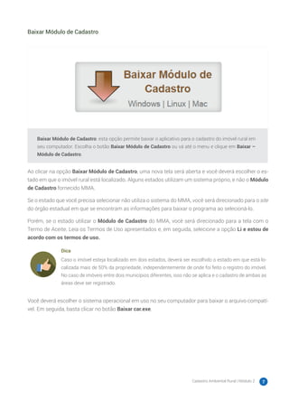 Cadastro Ambiental Rural | Módulo 2 7
Baixar Módulo de Cadastro
Baixar Módulo de Cadastro: esta opção permite baixar o aplicativo para o cadastro do imóvel rural em
seu computador. Escolha o botão Baixar Módulo de Cadastro ou vá até o menu e clique em Baixar –
Módulo de Cadastro.
Ao clicar na opção Baixar Módulo de Cadastro, uma nova tela será aberta e você deverá escolher o es-
tado em que o imóvel rural está localizado. Alguns estados utilizam um sistema próprio, e não o Módulo
de Cadastro fornecido MMA.
Se o estado que você precisa selecionar não utiliza o sistema do MMA, você será direcionado para o site
do órgão estadual em que se encontram as informações para baixar o programa ao selecioná-lo.
Porém, se o estado utilizar o Módulo de Cadastro do MMA, você será direcionado para a tela com o
Termo de Aceite. Leia os Termos de Uso apresentados e, em seguida, selecione a opção Li e estou de
acordo com os termos de uso.
Dica
Caso o imóvel esteja localizado em dois estados, deverá ser escolhido o estado em que está lo-
calizada mais de 50% da propriedade, independentemente de onde foi feito o registro do imóvel.
No caso de imóveis entre dois municípios diferentes, isso não se aplica e o cadastro de ambas as
áreas deve ser registrado.
Você deverá escolher o sistema operacional em uso no seu computador para baixar o arquivo compatí-
vel. Em seguida, basta clicar no botão Baixar car.exe.
 