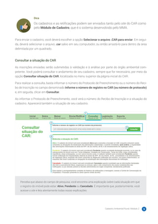 Cadastro Ambiental Rural | Módulo 2 9
Dica
Os cadastros e as retificações podem ser enviados tanto pelo site do CAR como
pelo Módulo de Cadastro, que é o sistema desenvolvido pelo MMA.
Para enviar o cadastro, você deverá escolher a opção Selecionar o arquivo .CAR para enviar. Em segui-
da, deverá selecionar o arquivo .car salvo em seu computador, ou então arrastá-lo para dentro da área
delimitada por um quadrado.
Consultar a situação do CAR
As inscrições enviadas serão submetidas à validação e à análise por parte do órgão ambiental com-
petente. Você poderá consultar o andamento de seu cadastro, sempre que for necessário, por meio da
opção Consultar situação do CAR, localizada no menu superior da página inicial do CAR.
Para realizar a consulta, basta informar o número do Protocolo de Preenchimento ou o número do Reci-
bo de Inscrição no campo denominado Informe o número de registro no CAR (ou número de protocolo)
e, em seguida, clicar em Consultar.
Ao informar o Protocolo de Preenchimento, você verá o número do Recibo de Inscrição e a situação do
cadastro. Aparecerá também a situação de seu cadastro.
Perceba que abaixo do campo de pesquisa, você encontra uma explicação sobre cada situação em que
o registro do imóvel pode estar: Ativo, Pendente ou Cancelado. É importante que, posteriormente, você
acesse o site e leia atentamente todas essas explicações.
 